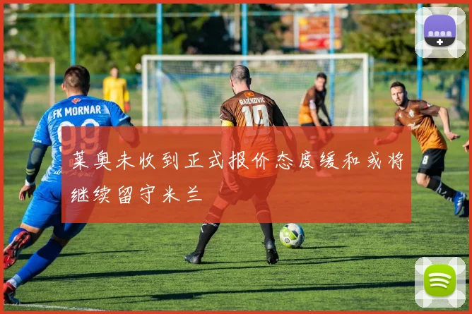 莱奥未收到正式报价态度缓和或将继续留守米兰