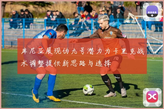 库尼亚展现伪九号潜力为卡里克战术调整提供新思路与选择