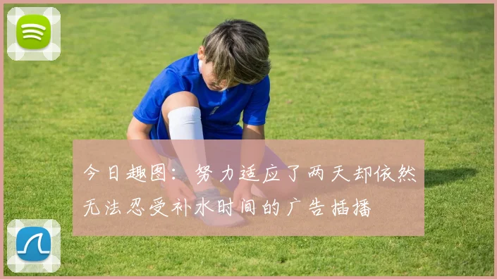 今日趣图：努力适应了两天却依然无法忍受补水时间的广告插播