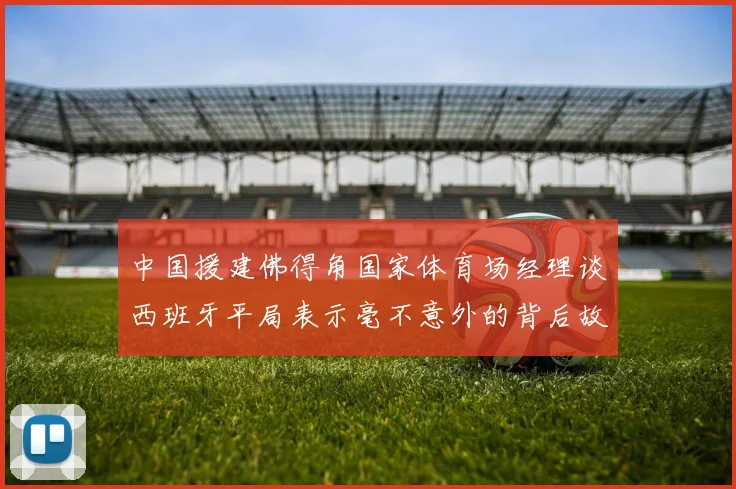 中国援建佛得角国家体育场经理谈西班牙平局表示毫不意外的背后故事