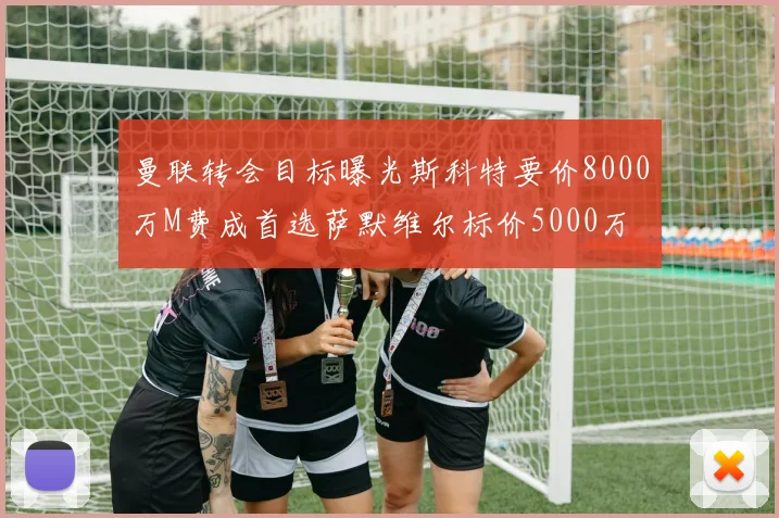 曼联转会目标曝光斯科特要价8000万M费成首选萨默维尔标价5000万