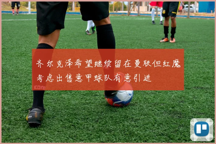齐尔克泽希望继续留在曼联但红魔考虑出售意甲球队有意引进
