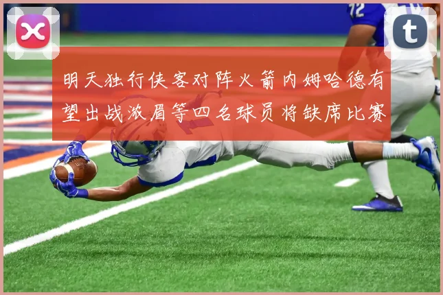 明天独行侠客对阵火箭内姆哈德有望出战浓眉等四名球员将缺席比赛