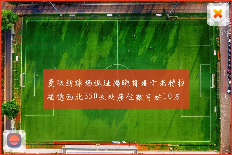 曼联新球场选址揭晓将建于老特拉福德西北350米处座位数可达10万