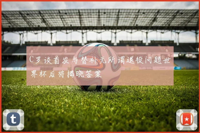 C罗谈首发与替补无所谓退役问题世界杯后将揭晓答案