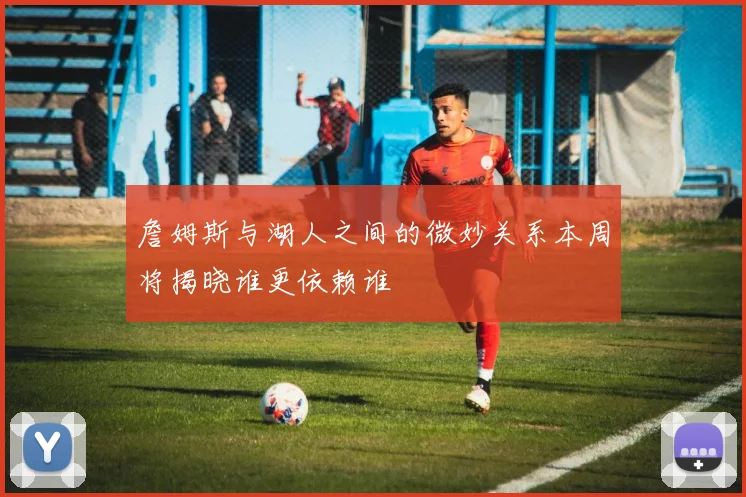 詹姆斯与湖人之间的微妙关系本周将揭晓谁更依赖谁